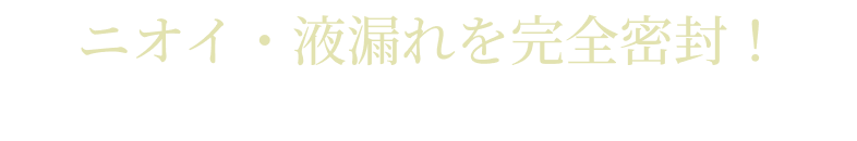ニオイ・液漏れを完全密封！