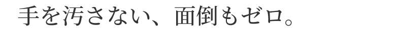 手を汚さない、面倒もゼロ。
