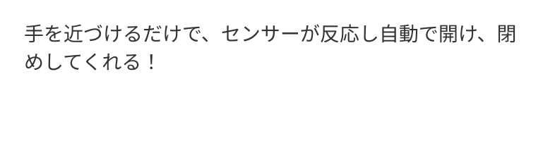 手を近づけるだけで、センサーが反応し自動で開け、閉めしてくれる！