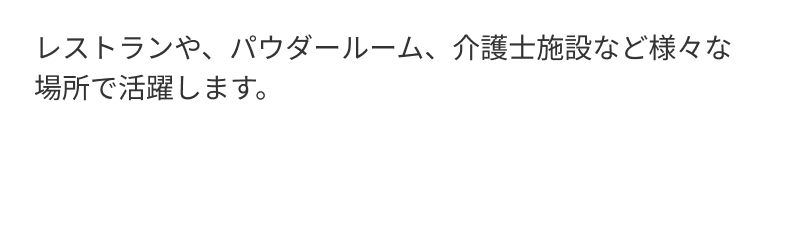 レストランや、パウダールーム、介護士施設など様々な場所で活躍します。