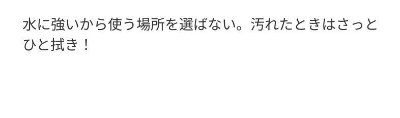 水に強いから使う場所を選ばない。汚れたときはさっとひと拭き！
