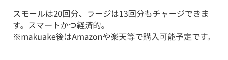 スモールは20回分、ラージは13回分もチャージできます。スマートかつ経済的。※makuake後はAmazonや楽天等で購入可能予定です。